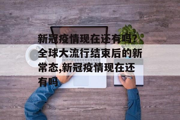 新冠疫情现在还有吗？全球大流行结束后的新常态,新冠疫情现在还有吗